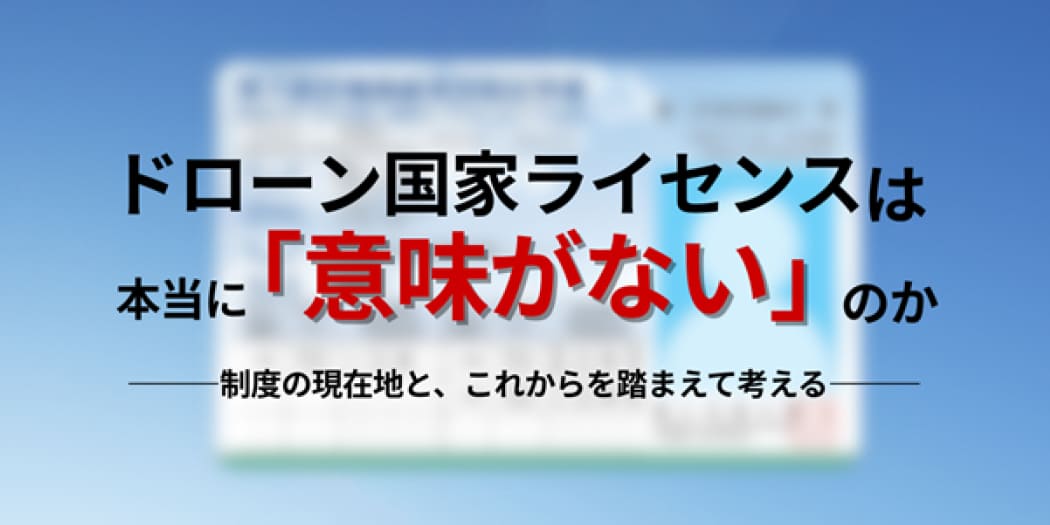 ドローン国家ライセンスは本当に「意味がない」のか - 制度の現在地と、これからを踏まえて考える -